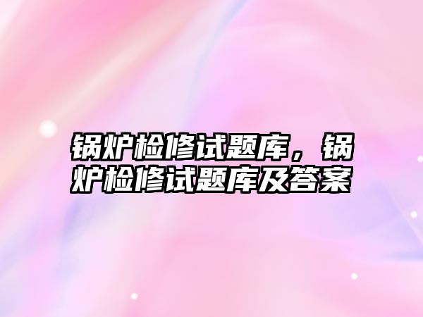 鍋爐檢修試題庫，鍋爐檢修試題庫及答案