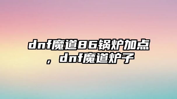 dnf魔道86鍋爐加點(diǎn)，dnf魔道爐子