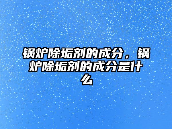 鍋爐除垢劑的成分，鍋爐除垢劑的成分是什么