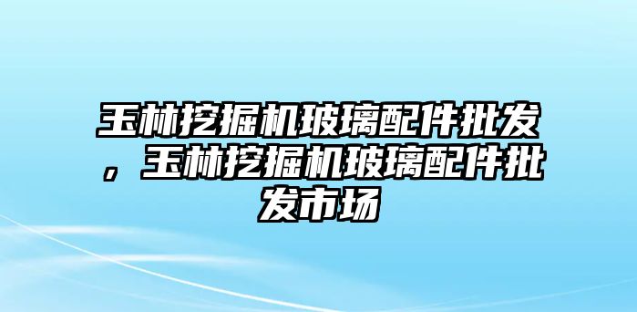 玉林挖掘機(jī)玻璃配件批發(fā)，玉林挖掘機(jī)玻璃配件批發(fā)市場