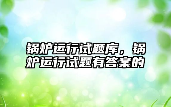 鍋爐運行試題庫，鍋爐運行試題有答案的