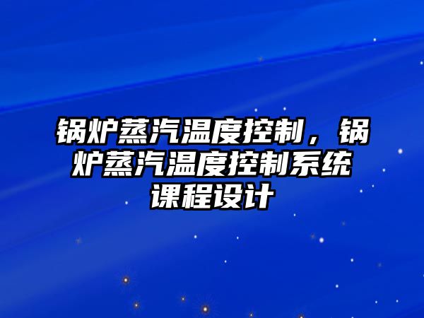 鍋爐蒸汽溫度控制，鍋爐蒸汽溫度控制系統(tǒng)課程設(shè)計(jì)