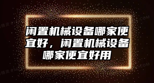 閑置機(jī)械設(shè)備哪家便宜好，閑置機(jī)械設(shè)備哪家便宜好用