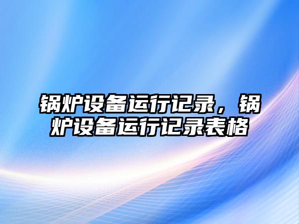 鍋爐設(shè)備運(yùn)行記錄，鍋爐設(shè)備運(yùn)行記錄表格