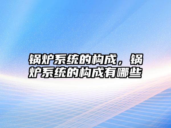 鍋爐系統(tǒng)的構(gòu)成，鍋爐系統(tǒng)的構(gòu)成有哪些