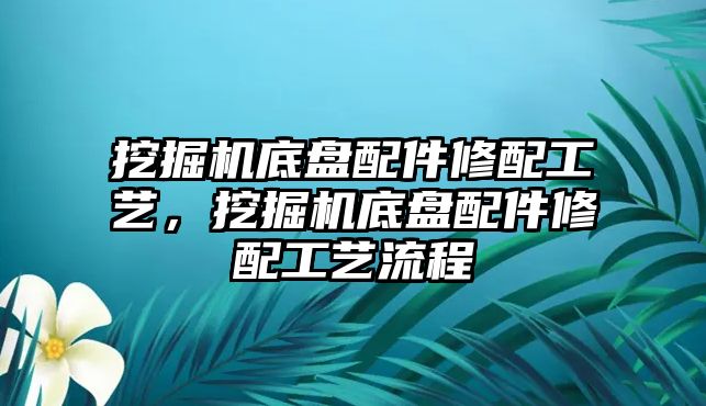 挖掘機底盤配件修配工藝，挖掘機底盤配件修配工藝流程