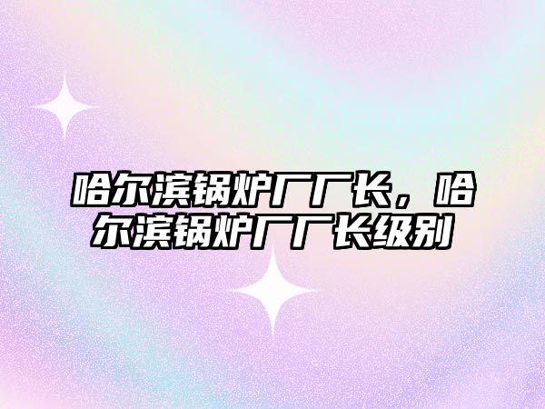 哈爾濱鍋爐廠廠長，哈爾濱鍋爐廠廠長級別