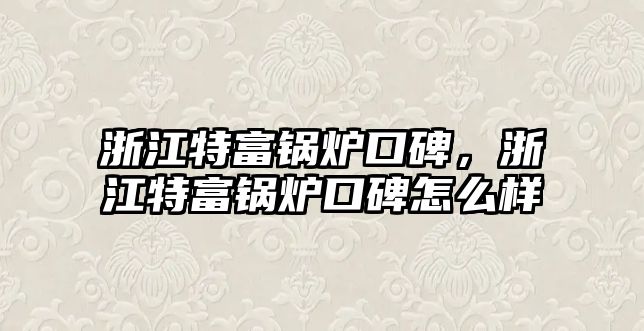 浙江特富鍋爐口碑，浙江特富鍋爐口碑怎么樣