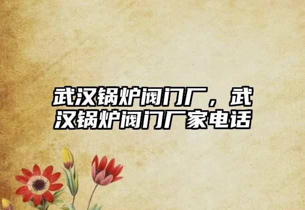 武漢鍋爐閥門廠，武漢鍋爐閥門廠家電話