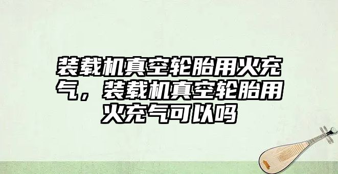 裝載機真空輪胎用火充氣，裝載機真空輪胎用火充氣可以嗎