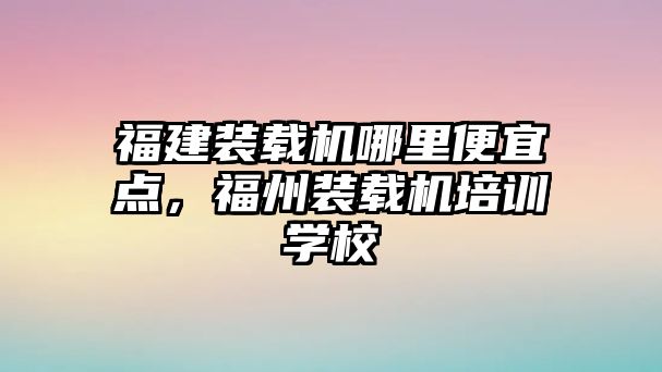 福建裝載機哪里便宜點，福州裝載機培訓學校