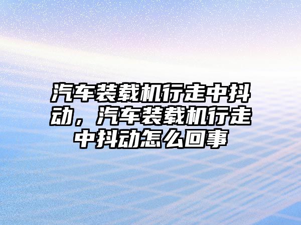 汽車裝載機行走中抖動，汽車裝載機行走中抖動怎么回事