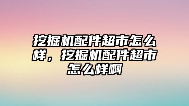 挖掘機(jī)配件超市怎么樣，挖掘機(jī)配件超市怎么樣啊