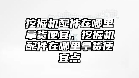 挖掘機(jī)配件在哪里拿貨便宜，挖掘機(jī)配件在哪里拿貨便宜點(diǎn)