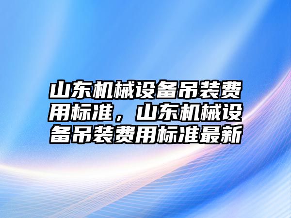 山東機械設(shè)備吊裝費用標(biāo)準(zhǔn)，山東機械設(shè)備吊裝費用標(biāo)準(zhǔn)最新