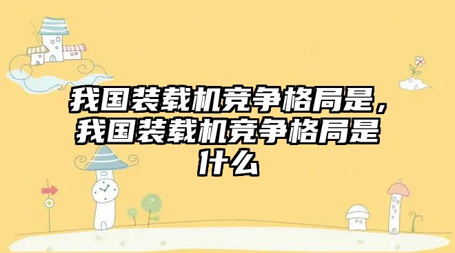 我國裝載機競爭格局是，我國裝載機競爭格局是什么