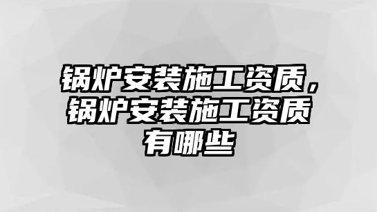 鍋爐安裝施工資質，鍋爐安裝施工資質有哪些