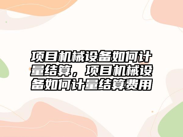 項目機械設(shè)備如何計量結(jié)算，項目機械設(shè)備如何計量結(jié)算費用