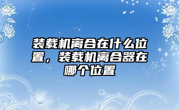 裝載機(jī)離合在什么位置，裝載機(jī)離合器在哪個(gè)位置