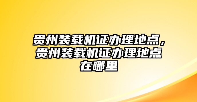 貴州裝載機(jī)證辦理地點(diǎn)，貴州裝載機(jī)證辦理地點(diǎn)在哪里