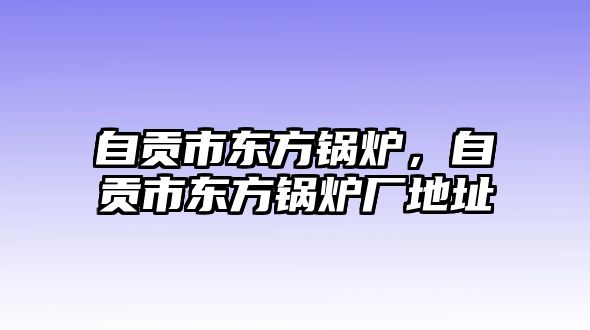 自貢市東方鍋爐，自貢市東方鍋爐廠地址