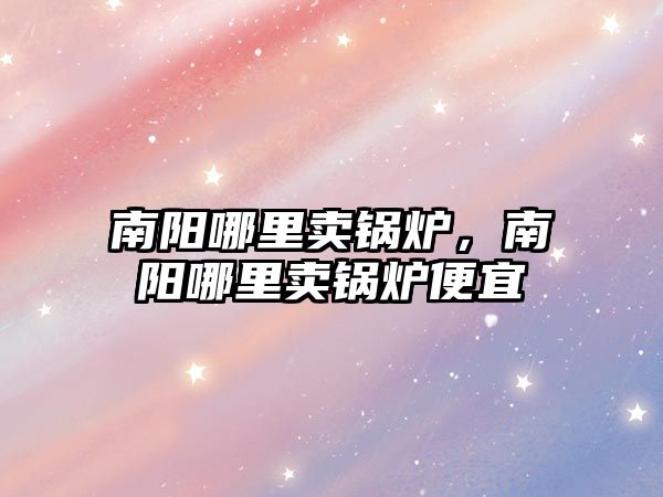 南陽哪里賣鍋爐，南陽哪里賣鍋爐便宜