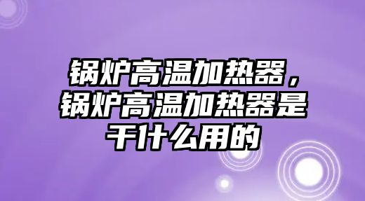 鍋爐高溫加熱器，鍋爐高溫加熱器是干什么用的