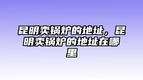 昆明賣鍋爐的地址，昆明賣鍋爐的地址在哪里