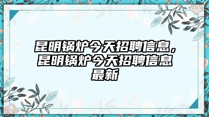 昆明鍋爐今天招聘信息，昆明鍋爐今天招聘信息最新