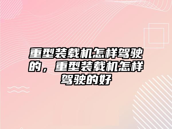 重型裝載機怎樣駕駛的，重型裝載機怎樣駕駛的好