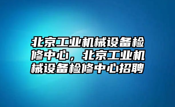 北京工業(yè)機(jī)械設(shè)備檢修中心，北京工業(yè)機(jī)械設(shè)備檢修中心招聘