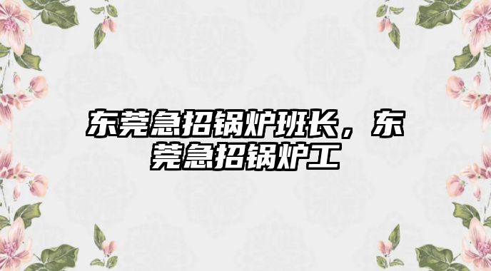 東莞急招鍋爐班長，東莞急招鍋爐工