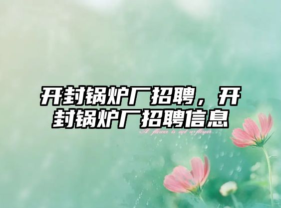 開封鍋爐廠招聘，開封鍋爐廠招聘信息