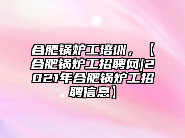 合肥鍋爐工培訓(xùn)，【合肥鍋爐工招聘網(wǎng)|2021年合肥鍋爐工招聘信息】