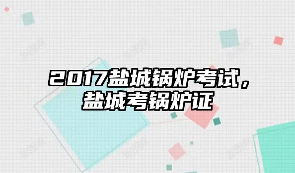 2017鹽城鍋爐考試，鹽城考鍋爐證