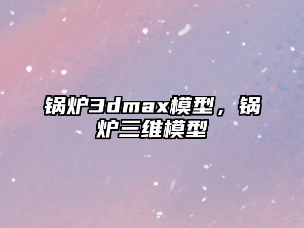 鍋爐3dmax模型，鍋爐三維模型