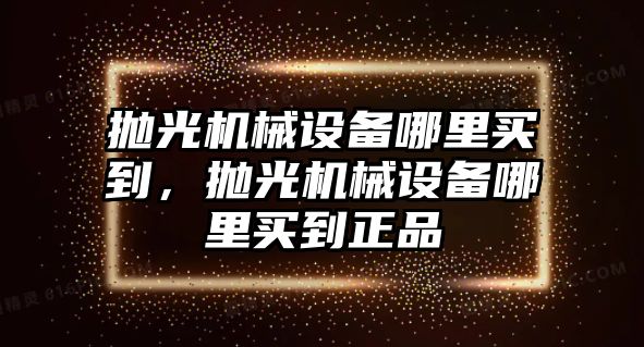 拋光機械設(shè)備哪里買到，拋光機械設(shè)備哪里買到正品