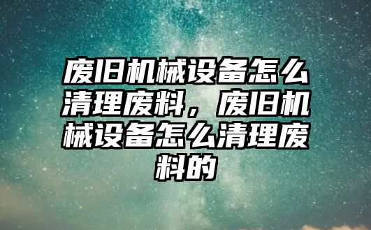 廢舊機(jī)械設(shè)備怎么清理廢料，廢舊機(jī)械設(shè)備怎么清理廢料的