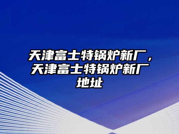 天津富士特鍋爐新廠，天津富士特鍋爐新廠地址