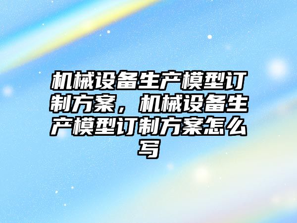 機械設備生產模型訂制方案，機械設備生產模型訂制方案怎么寫