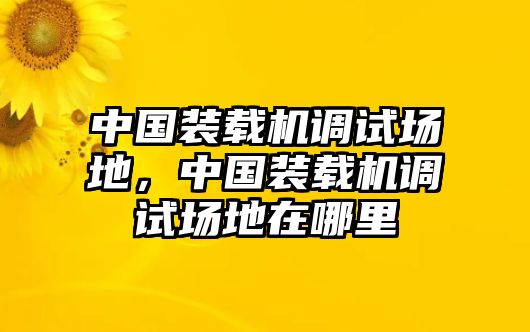 中國裝載機調試場地，中國裝載機調試場地在哪里