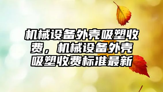 機械設(shè)備外殼吸塑收費，機械設(shè)備外殼吸塑收費標準最新