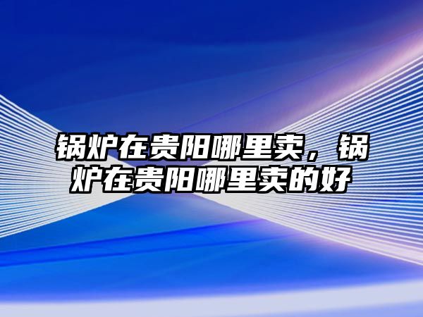 鍋爐在貴陽哪里賣，鍋爐在貴陽哪里賣的好