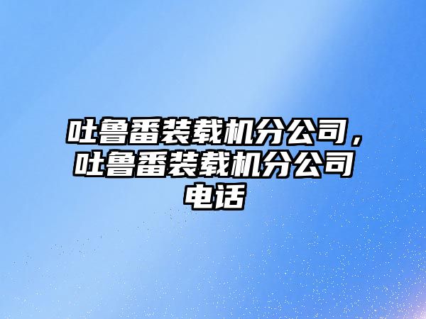 吐魯番裝載機分公司，吐魯番裝載機分公司電話