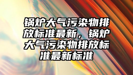 鍋爐大氣污染物排放標準最新，鍋爐大氣污染物排放標準最新標準