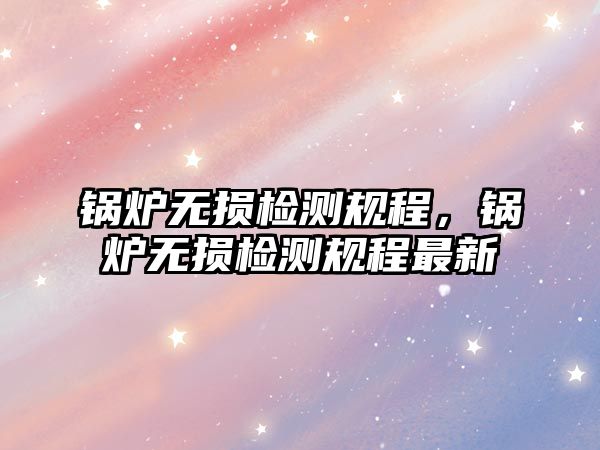 鍋爐無損檢測規(guī)程，鍋爐無損檢測規(guī)程最新