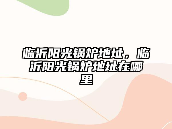 臨沂陽光鍋爐地址，臨沂陽光鍋爐地址在哪里