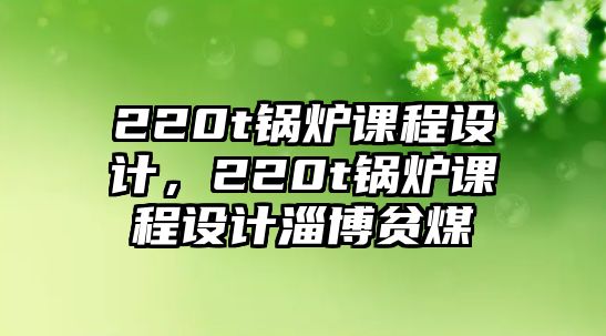 220t鍋爐課程設(shè)計(jì)，220t鍋爐課程設(shè)計(jì)淄博貧煤