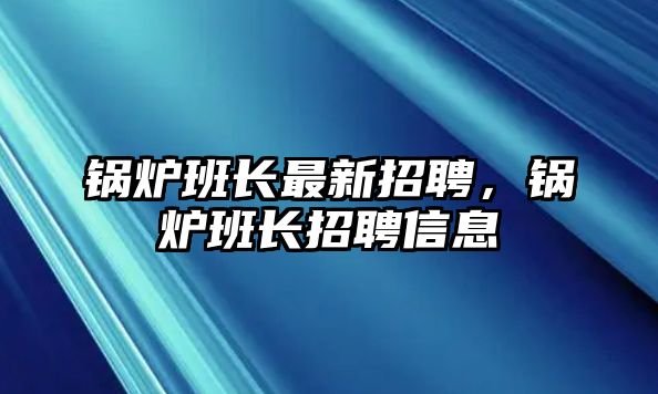 鍋爐班長(zhǎng)最新招聘，鍋爐班長(zhǎng)招聘信息