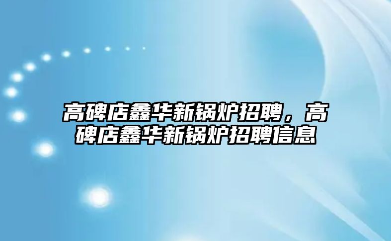 高碑店鑫華新鍋爐招聘，高碑店鑫華新鍋爐招聘信息